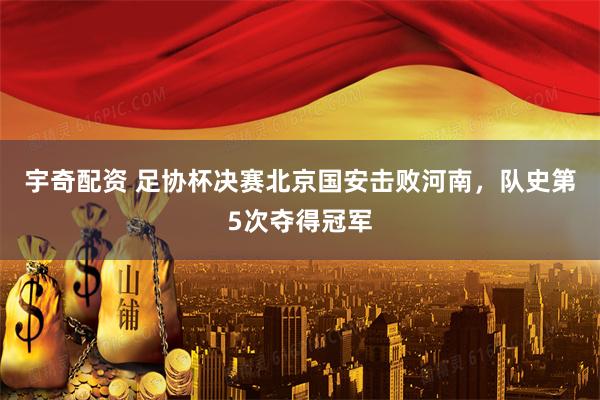 宇奇配资 足协杯决赛北京国安击败河南，队史第5次夺得冠军