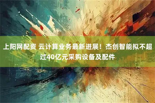 上阳网配资 云计算业务最新进展！杰创智能拟不超过40亿元采购设备及配件