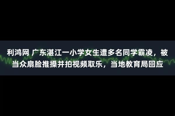 利鸿网 广东湛江一小学女生遭多名同学霸凌，被当众扇脸推搡并拍视频取乐，当地教育局回应