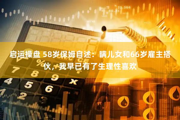 启运操盘 58岁保姆自述：瞒儿女和66岁雇主搭伙，我早已有了生理性喜欢